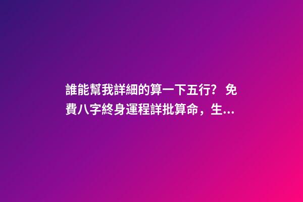 誰能幫我詳細的算一下五行？ 免費八字終身運程詳批算命，生辰八字算命運